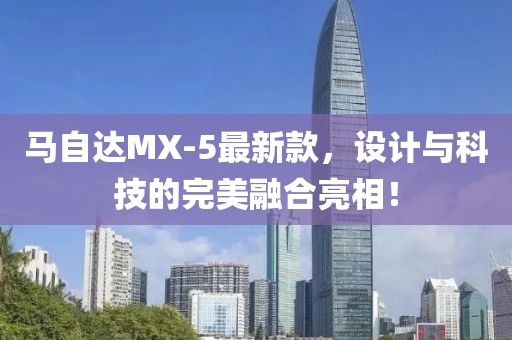 馬自達(dá)MX-5最新款，設(shè)計(jì)與科技的完美融合亮相！