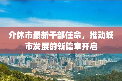 介休市最新干部任命，推動(dòng)城市發(fā)展的新篇章開(kāi)啟
