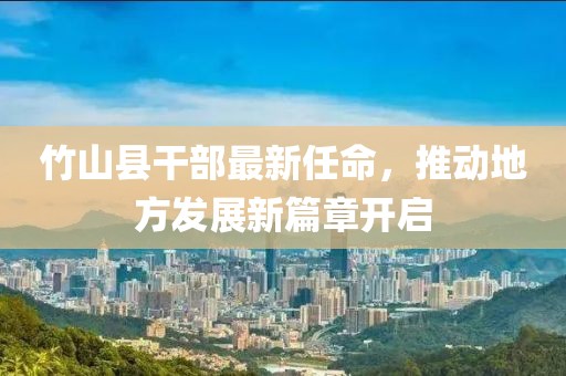 竹山縣干部最新任命，推動地方發(fā)展新篇章開啟