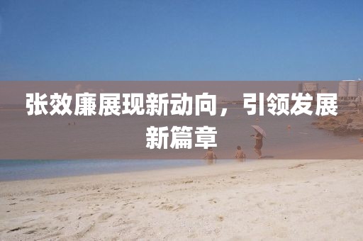 張效廉展現(xiàn)新動(dòng)向，引領(lǐng)發(fā)展新篇章