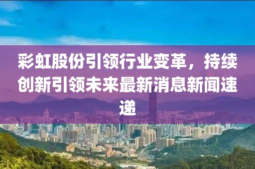 彩虹股份引領(lǐng)行業(yè)變革，持續(xù)創(chuàng)新引領(lǐng)未來(lái)最新消息新聞速遞