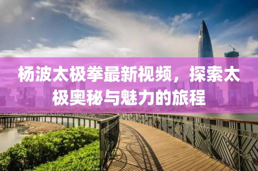 楊波太極拳最新視頻，探索太極奧秘與魅力的旅程