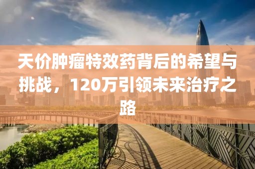 天價(jià)腫瘤特效藥背后的希望與挑戰(zhàn)，120萬引領(lǐng)未來治療之路