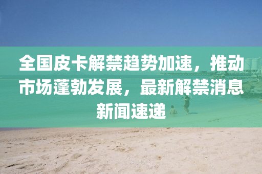 全國(guó)皮卡解禁趨勢(shì)加速，推動(dòng)市場(chǎng)蓬勃發(fā)展，最新解禁消息新聞速遞