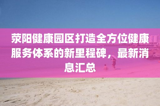 滎陽(yáng)健康園區(qū)打造全方位健康服務(wù)體系的新里程碑，最新消息匯總