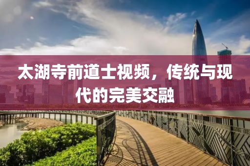 太湖寺前道士視頻，傳統(tǒng)與現(xiàn)代的完美交融