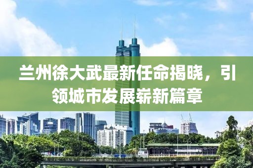 蘭州徐大武最新任命揭曉，引領(lǐng)城市發(fā)展嶄新篇章