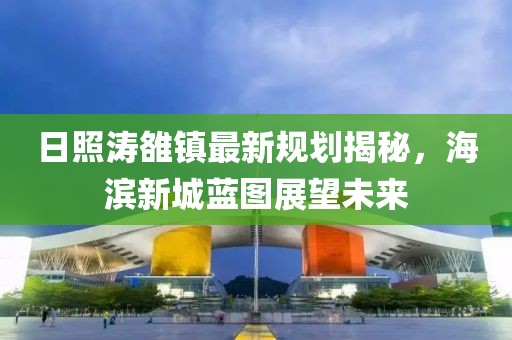日照濤雒鎮(zhèn)最新規(guī)劃揭秘，海濱新城藍圖展望未來