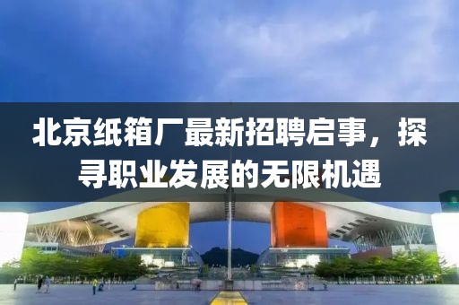 北京紙箱廠最新招聘啟事，探尋職業(yè)發(fā)展的無限機遇