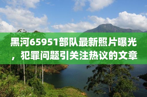 黑河65951部隊(duì)最新照片曝光，犯罪問(wèn)題引關(guān)注熱議的文章