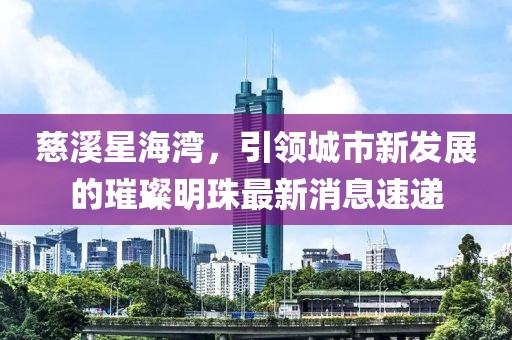 慈溪星海灣，引領(lǐng)城市新發(fā)展的璀璨明珠最新消息速遞