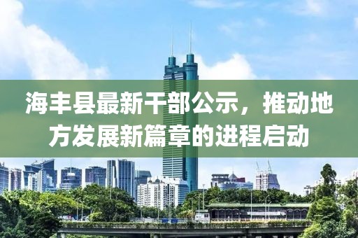 海豐縣最新干部公示，推動(dòng)地方發(fā)展新篇章的進(jìn)程啟動(dòng)
