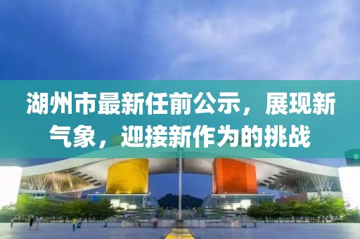 湖州市最新任前公示，展現(xiàn)新氣象，迎接新作為的挑戰(zhàn)
