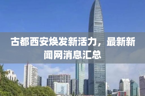 古都西安煥發(fā)新活力，最新新聞網(wǎng)消息匯總
