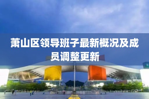 蕭山區(qū)領(lǐng)導(dǎo)班子最新概況及成員調(diào)整更新