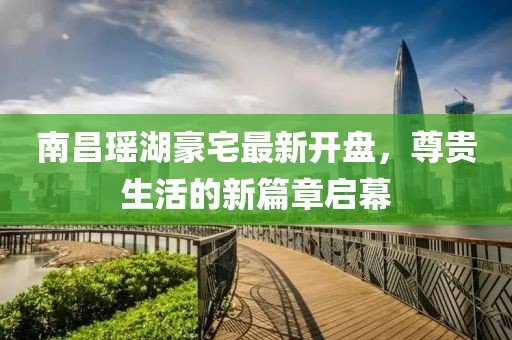 南昌瑤湖豪宅最新開(kāi)盤(pán)，尊貴生活的新篇章啟幕