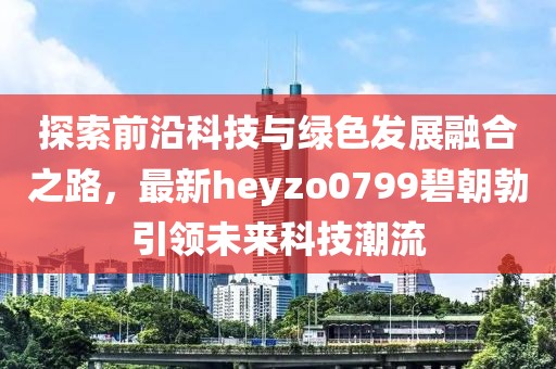 探索前沿科技與綠色發(fā)展融合之路，最新heyzo0799碧朝勃引領(lǐng)未來(lái)科技潮流