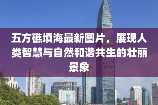 五方礁填海最新圖片，展現(xiàn)人類(lèi)智慧與自然和諧共生的壯麗景象
