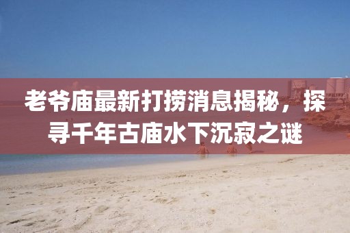 老爺廟最新打撈消息揭秘，探尋千年古廟水下沉寂之謎
