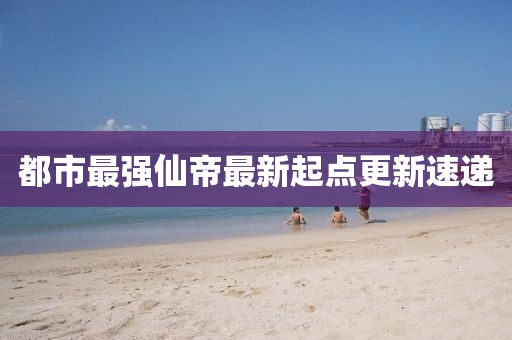 都市最強(qiáng)仙帝最新起點(diǎn)更新速遞