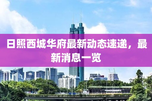 日照西城華府最新動態(tài)速遞，最新消息一覽