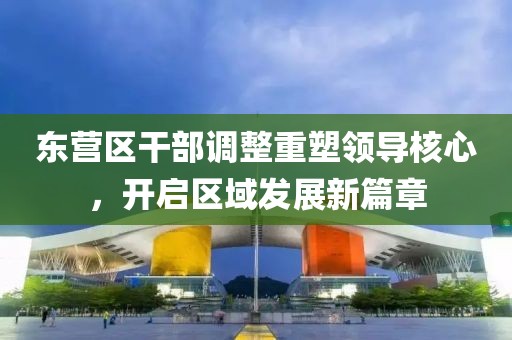 東營區(qū)干部調(diào)整重塑領(lǐng)導核心，開啟區(qū)域發(fā)展新篇章