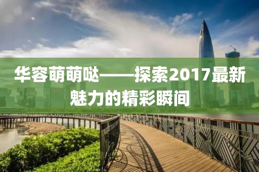 華容萌萌噠——探索2017最新魅力的精彩瞬間