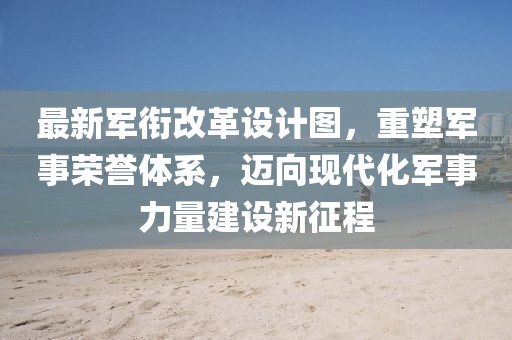 最新軍銜改革設(shè)計(jì)圖，重塑軍事榮譽(yù)體系，邁向現(xiàn)代化軍事力量建設(shè)新征程