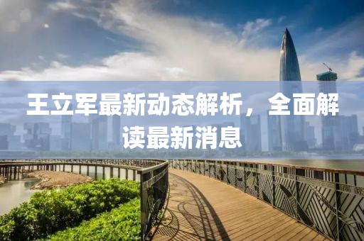 王立軍最新動(dòng)態(tài)解析，全面解讀最新消息
