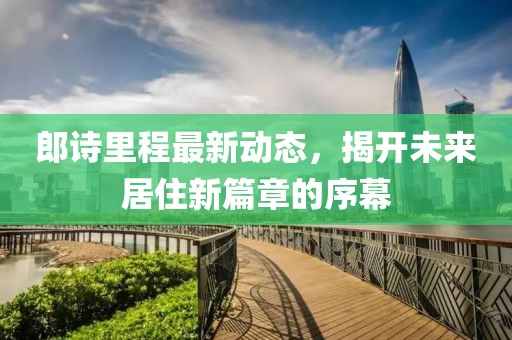 郎詩里程最新動(dòng)態(tài)，揭開未來居住新篇章的序幕