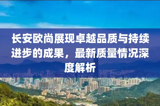 長安歐尚展現(xiàn)卓越品質(zhì)與持續(xù)進(jìn)步的成果，最新質(zhì)量情況深度解析