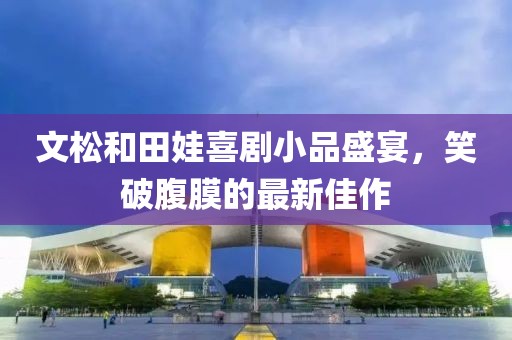文松和田娃喜劇小品盛宴，笑破腹膜的最新佳作
