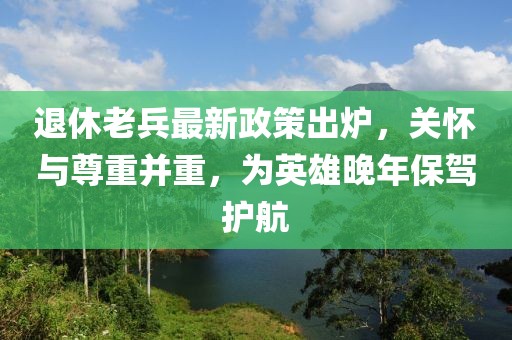 退休老兵最新政策出爐，關懷與尊重并重，為英雄晚年保駕護航