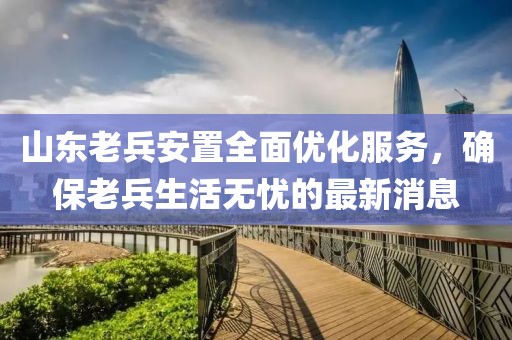 山東老兵安置全面優(yōu)化服務(wù)，確保老兵生活無憂的最新消息