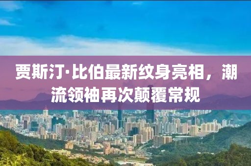 賈斯汀·比伯最新紋身亮相，潮流領(lǐng)袖再次顛覆常規(guī)