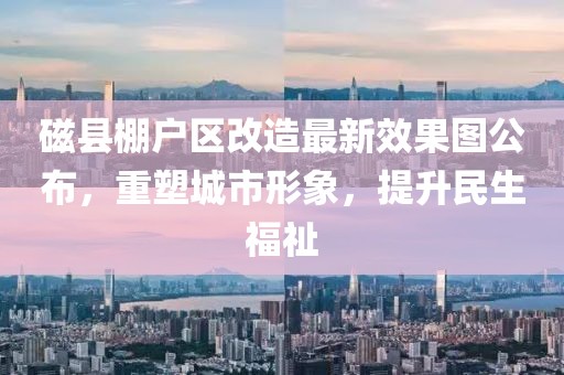 磁縣棚戶區(qū)改造最新效果圖公布，重塑城市形象，提升民生福祉