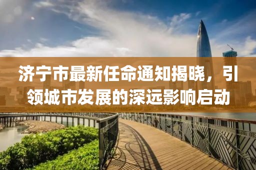 濟(jì)寧市最新任命通知揭曉，引領(lǐng)城市發(fā)展的深遠(yuǎn)影響啟動(dòng)