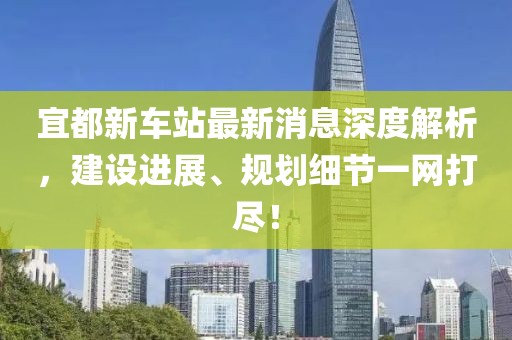 宜都新車站最新消息深度解析，建設(shè)進(jìn)展、規(guī)劃細(xì)節(jié)一網(wǎng)打盡！