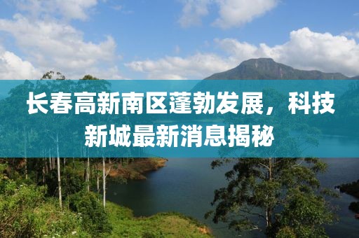 長春高新南區(qū)蓬勃發(fā)展，科技新城最新消息揭秘
