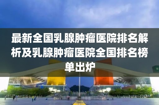 最新全國乳腺腫瘤醫(yī)院排名解析及乳腺腫瘤醫(yī)院全國排名榜單出爐