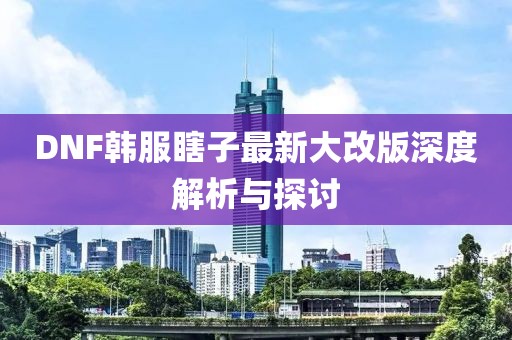 DNF韓服瞎子最新大改版深度解析與探討