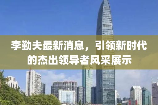 李勤夫最新消息，引領(lǐng)新時代的杰出領(lǐng)導者風采展示