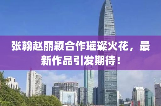 張翰趙麗穎合作璀璨火花，最新作品引發(fā)期待！