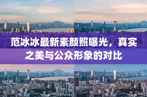 范冰冰最新素顏照曝光，真實(shí)之美與公眾形象的對(duì)比