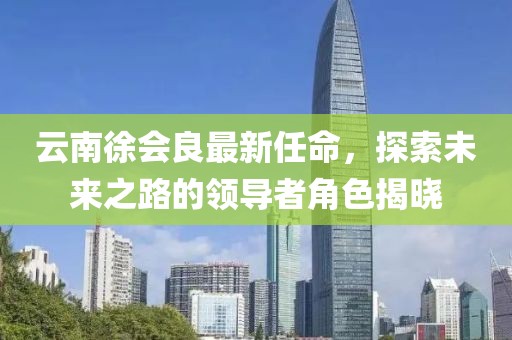 云南徐會(huì)良最新任命，探索未來之路的領(lǐng)導(dǎo)者角色揭曉