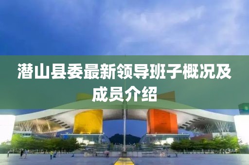 潛山縣委最新領(lǐng)導(dǎo)班子概況及成員介紹