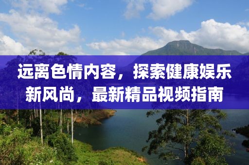 遠(yuǎn)離色情內(nèi)容，探索健康娛樂新風(fēng)尚，最新精品視頻指南