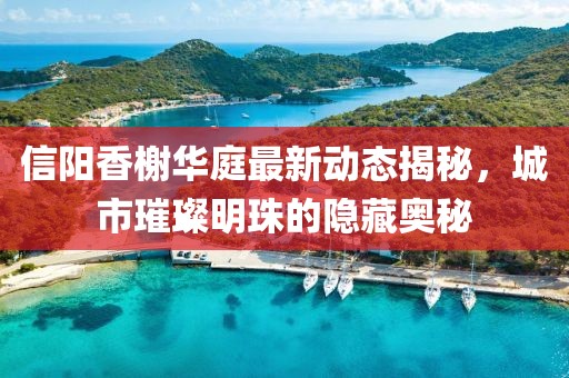 信陽(yáng)香榭華庭最新動(dòng)態(tài)揭秘，城市璀璨明珠的隱藏奧秘