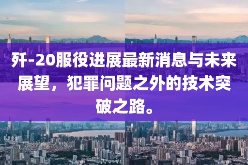 殲-20服役進(jìn)展最新消息與未來展望，犯罪問題之外的技術(shù)突破之路。