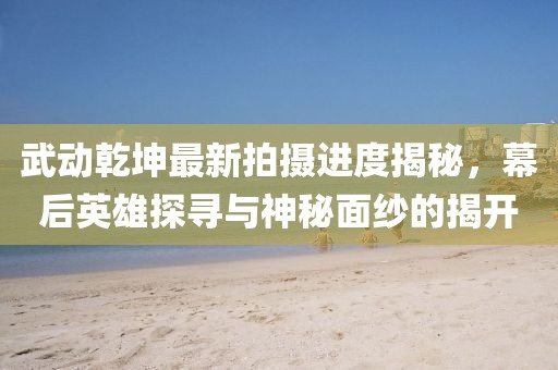 武動乾坤最新拍攝進(jìn)度揭秘，幕后英雄探尋與神秘面紗的揭開